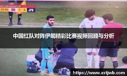 中国红队对阵伊朗精彩比赛视频回顾与分析