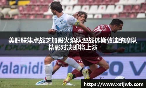 美职联焦点战芝加哥火焰队迎战休斯敦迪纳摩队精彩对决即将上演