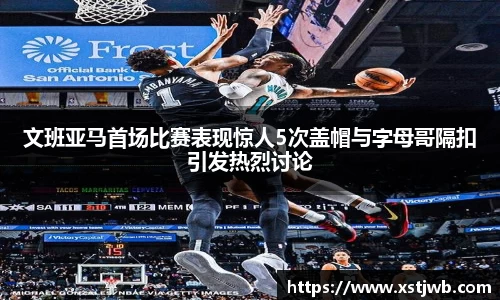 文班亚马首场比赛表现惊人5次盖帽与字母哥隔扣引发热烈讨论